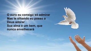O ouro eu consigo só admirar
Mas te olhando eu posso a
Deus adorar
Sua alma é um bem, que
nunca envelhecerá
 