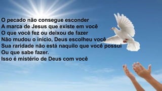 O pecado não consegue esconder
A marca de Jesus que existe em você
O que você fez ou deixou de fazer
Não mudou o início, Deus escolheu você
Sua raridade não está naquilo que você possui
Ou que sabe fazer.
Isso é mistério de Deus com você
 