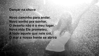 Dançar na chuva
Novo caminho para andar,
Novo sonho pra sonhar,
O deserto não é o meu lugar.
Nova vida Ele prometeu,
A todo aquele que nele crê,
O mar a nossa frente se abrirá.
 