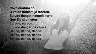 Nova criatura sou,
O velho homem já morreu,
Eu vou dançar naquela terra
Que Ele prometeu
Eu vou, eu vou.
Eu vou dançar na chuva...
Dance, dance, dance
Dance, dance, dance
Dance, dance, dance
 
