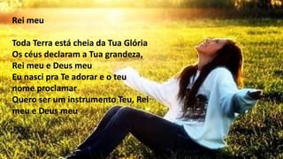 Rei meu
Toda Terra está cheia da Tua Glória
Os céus declaram a Tua grandeza,
Rei meu e Deus meu
Eu nasci pra Te adorar e o teu
nome proclamar
Quero ser um instrumento Teu, Rei
meu e Deus meu
 