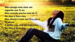 Não consigo mais viver um
segundo sem Te ter
Meu coração precisa mais de Ti,
Rei meu e Deus meu
Meu desejo é estar aos Teus pés e
Te adorar
A minha vida está em tuas mãos,
Rei meu e Deus meu
 