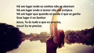 Há um lugar onde os sonhos não se abortam
Há um lugar onde o temor não me enrijece
Há um lugar que quando se perde é que se ganha
Esse lugar é no Senhor
Jesus, Tu és tudo o que eu preciso,
Jesus! Eu te preciso
 