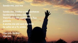 Sonda-me, usa-me
Sonda-me, Senhor e me conheces
Quebranta o meu coração
Transforma-me conforme a Tua
palavra
E enche-me até que em mim
Se ache só a Ti, então
Usa-me, Senhor
Usa-me
 