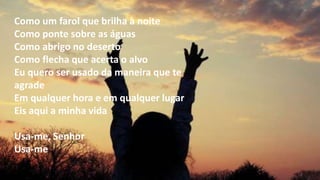 Como um farol que brilha à noite
Como ponte sobre as águas
Como abrigo no deserto
Como flecha que acerta o alvo
Eu quero ser usado da maneira que te
agrade
Em qualquer hora e em qualquer lugar
Eis aqui a minha vida
Usa-me, Senhor
Usa-me
 