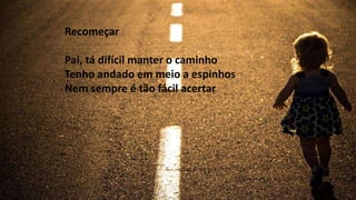 Recomeçar
Pai, tá difícil manter o caminho
Tenho andado em meio a espinhos
Nem sempre é tão fácil acertar
 