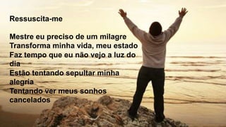 Ressuscita-me
Mestre eu preciso de um milagre
Transforma minha vida, meu estado
Faz tempo que eu não vejo a luz do
dia
Estão tentando sepultar minha
alegria
Tentando ver meus sonhos
cancelados
 