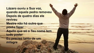 Lázaro ouviu a Sua voz,
quando aquela pedra removeu
Depois de quatro dias ele
reviveu
Mestre não há outro que
possa fazer
Aquilo que só o Teu nome tem
todo poder
Eu preciso tanto de um
milagre
 