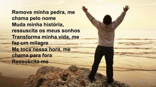 Remove minha pedra, me
chama pelo nome
Muda minha história,
ressuscita os meus sonhos
Transforma minha vida, me
faz um milagre
Me toca nessa hora, me
chama para fora
Ressuscita-me
 