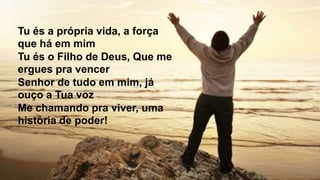 Tu és a própria vida, a força
que há em mim
Tu és o Filho de Deus, Que me
ergues pra vencer
Senhor de tudo em mim, já
ouço a Tua voz
Me chamando pra viver, uma
história de poder!
 