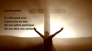 Eu olho para cruzE para cruz eu vouDo seu sofrer participarDa
sua obra vou cantar
Quebrantado
Eu olho para cruz
E para cruz eu vou
Do seu sofrer participar
Da sua obra vou cantar
 