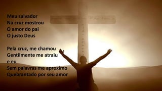 Meu salvador
Na cruz mostrou
O amor do pai
O justo Deus
Pela cruz, me chamou
Gentilmente me atraiu
e eu
Sem palavras me aproximo
Quebrantado por seu amor
 