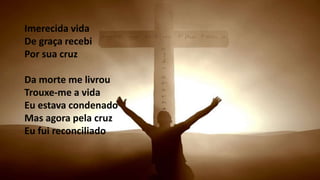 Imerecida vida
De graça recebi
Por sua cruz
Da morte me livrou
Trouxe-me a vida
Eu estava condenado
Mas agora pela cruz
Eu fui reconciliado
 