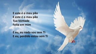 E este é o meu pão
E este é o meu pão
Tua Vontade
Feita em mim
E eu, eu nada sou sem Ti
E eu, perdido estou sem Ti
 