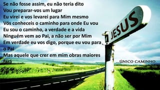 Se não fosse assim, eu não teria dito
Vou preparar-vos um lugar
Eu virei e vos levarei para Mim mesmo
Vós conheceis o caminho para onde Eu vou
Eu sou o caminho, a verdade e a vida
Ninguém vem ao Pai, a não ser por Mim
Em verdade eu vos digo, porque eu vou para
o Pai
Mas aquele que crer em mim obras maiores
fará
 