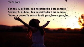 Tu és bom
Senhor, Tu és bom, Tua misericórdia é pra sempre
Senhor, Tu és bom, Tua misericórdia é pra sempre
Todos os povos Te exaltarão de geração em geração
 
