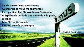 Se Me amares verdadeiramente
Guardareis os Meus mandamentos
Eu rogarei ao Pai, Ele vos dará o Consolador
O Espírito da Verdade que o mundo não pode
receber
Mas Ele habita em vós
E estará em vós pra sempre
 