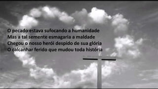 O pecado estava sufocando a humanidade
Mas a tal semente esmagaria a maldade
Chegou o nosso herói despido de sua glória
O calcanhar ferido que mudou toda história
 