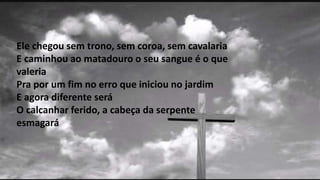Ele chegou sem trono, sem coroa, sem cavalaria
E caminhou ao matadouro o seu sangue é o que
valeria
Pra por um fim no erro que iniciou no jardim
E agora diferente será
O calcanhar ferido, a cabeça da serpente
esmagará
 