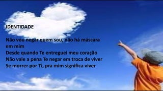 IDENTIDADE
Não vou negar quem sou, não há máscara
em mim
Desde quando Te entreguei meu coração
Não vale a pena Te negar em troca de viver
Se morrer por Ti, pra mim significa viver
 