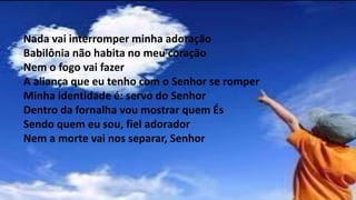 Nada vai interromper minha adoração
Babilônia não habita no meu coração
Nem o fogo vai fazer
A aliança que eu tenho com o Senhor se romper
Minha identidade é: servo do Senhor
Dentro da fornalha vou mostrar quem És
Sendo quem eu sou, fiel adorador
Nem a morte vai nos separar, Senhor
 