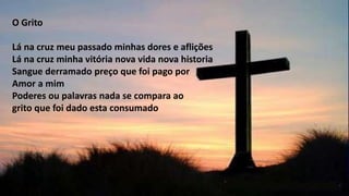 O Grito
Lá na cruz meu passado minhas dores e aflições
Lá na cruz minha vitória nova vida nova historia
Sangue derramado preço que foi pago por
Amor a mim
Poderes ou palavras nada se compara ao
grito que foi dado esta consumado
 