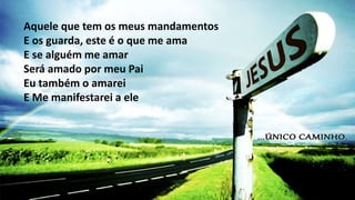 Aquele que tem os meus mandamentos
E os guarda, este é o que me ama
E se alguém me amar
Será amado por meu Pai
Eu também o amarei
E Me manifestarei a ele
 