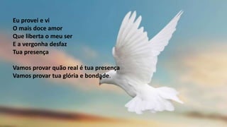 Eu provei e vi
O mais doce amor
Que liberta o meu ser
E a vergonha desfaz
Tua presença
Vamos provar quão real é tua presença
Vamos provar tua glória e bondade.
 