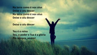 Na terra como é nos céus
Deixe o céu descer
Na terra como é nos céus
Deixe o céu descer
Deixa o céu descer
Teu é o reino
Teu, o poder e Tua é a glória
Pra sempre, amém!
 