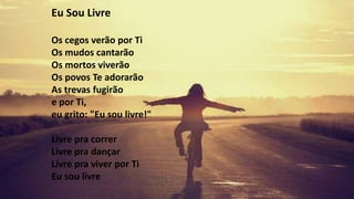 Eu Sou Livre
Os cegos verão por Ti
Os mudos cantarão
Os mortos viverão
Os povos Te adorarão
As trevas fugirão
e por Ti,
eu grito: "Eu sou livre!"
Livre pra correr
Livre pra dançar
Livre pra viver por Ti
Eu sou livre
 