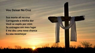 Vou Deixar Na Cruz
Sua morte ali na cruz
Carregando a minha dor
Você se expôs por mim
Se entregou em meu lugar
E me deu uma nova chance
Eu vou recomeçar
 
