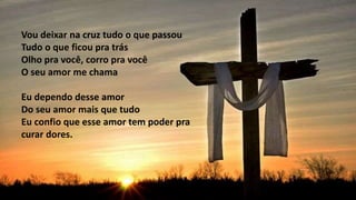 Vou deixar na cruz tudo o que passou
Tudo o que ficou pra trás
Olho pra você, corro pra você
O seu amor me chama
Eu dependo desse amor
Do seu amor mais que tudo
Eu confio que esse amor tem poder pra
curar dores.
 