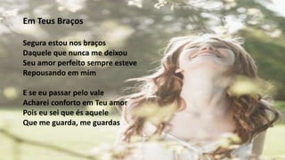 Em Teus Braços
Segura estou nos braços
Daquele que nunca me deixou
Seu amor perfeito sempre esteve
Repousando em mim
E se eu passar pelo vale
Acharei conforto em Teu amor
Pois eu sei que és aquele
Que me guarda, me guardas
 
