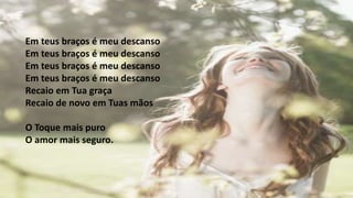 Em teus braços é meu descanso
Em teus braços é meu descanso
Em teus braços é meu descanso
Em teus braços é meu descanso
Recaio em Tua graça
Recaio de novo em Tuas mãos
O Toque mais puro
O amor mais seguro.
 