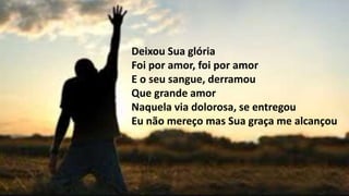 Deixou Sua glória
Foi por amor, foi por amor
E o seu sangue, derramou
Que grande amor
Naquela via dolorosa, se entregou
Eu não mereço mas Sua graça me alcançou
 