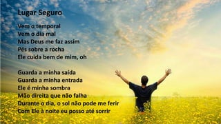 Lugar Seguro
Vem o temporal
Vem o dia mal
Mas Deus me faz assim
Pés sobre a rocha
Ele cuida bem de mim, oh
Guarda a minha saída
Guarda a minha entrada
Ele é minha sombra
Mão direita que não falha
Durante o dia, o sol não pode me ferir
Com Ele à noite eu posso até sorrir
 