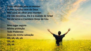 Estou olhando para os montes
O meu socorro vem de Deus
Não paro de olhar pros montes
Ele não descansa, Ele é o Guarda de Israel
Rei da terra e é também Dono do Céu
Meu lugar seguro
Minha proteção
Todo Poderoso
Deus da minha salvação
Oh, oh, oh, oh
Oh, oh
Oh, oh
 