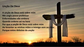 Unção De Deus
A unção de Deus está sobre mim
Me ungiu posso profetizar
Enfermidades vão embora
Quando ordeno sai na hora
Por que a unção de Deus está sobre mim
Ao levantar as minhas mãos o inimigo vem ao chão
Porque estou debaixo da unção
 