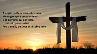 A unção de Deus está sobre mim
Me ungiu agora posso ordenar
E as barreiras cai por terra,
o mal não pode resistir
Pois a unção de Deus está sobre mim
 