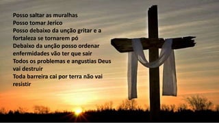 Posso saltar as muralhas
Posso tomar Jerico
Posso debaixo da unção gritar e a
fortaleza se tornarem pó
Debaixo da unção posso ordenar
enfermidades vão ter que sair
Todos os problemas e angustias Deus
vai destruir
Toda barreira cai por terra não vai
resistir
 