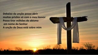 Debaixo da unção posso abrir
muitas prisões só com o meu louvor
Posso tirar milhões do abismo
em nome do Senhor
A unção de Deus está sobre mim
 