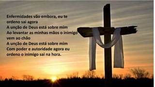 Enfermidades vão embora, eu te
ordeno sai agora
A unção de Deus está sobre mim
Ao levantar as minhas mãos o inimigo
vem ao chão
A unção de Deus está sobre mim
Com poder e autoridade agora eu
ordeno o inimigo sai na hora.
 