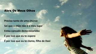 Abra Os Meus Olhos
Preciso tanto de uma chance
Sei que o chão não é o meu lugar
Estou cansado desta escuridão
É por isso que eu te espero
É por isso que eu te clamo, filho de Davi
 