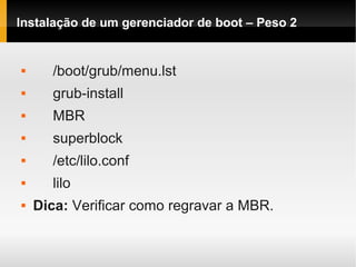Instalação de um gerenciador de boot – Peso 2
 /boot/grub/menu.lst
 grub-install
 MBR
 superblock
 /etc/lilo.conf
 lilo
 Dica: Verificar como regravar a MBR.
 