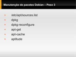 Manutenção de pacotes Debian – Peso 3
 /etc/apt/sources.list
 dpkg
 dpkg-reconfigure
 apt-get
 apt-cache
 aptitude
 