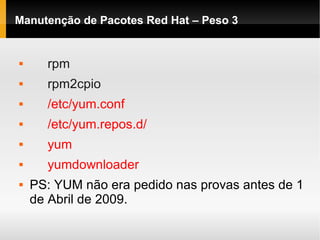 Manutenção de Pacotes Red Hat – Peso 3
 rpm
 rpm2cpio
 /etc/yum.conf
 /etc/yum.repos.d/
 yum
 yumdownloader
 PS: YUM não era pedido nas provas antes de 1
de Abril de 2009.
 