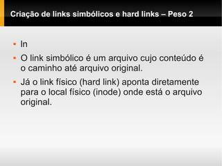 Criação de links simbólicos e hard links – Peso 2
 ln
 O link simbólico é um arquivo cujo conteúdo é
o caminho até arquivo original.
 Já o link físico (hard link) aponta diretamente
para o local físico (inode) onde está o arquivo
original.
 