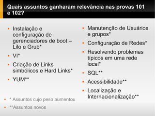 Quais assuntos ganharam relevância nas provas 101
e 102?
 Instalação e
configuração de
gerenciadores de boot –
Lilo e Grub*
 VI*
 Criação de Links
simbólicos e Hard Links*
 YUM**
 Manutenção de Usuários
e grupos*
 Configuração de Redes*
 Resolvendo problemas
típicos em uma rede
local*
 SQL**
 Acessibilidade**
 Localização e
Internacionalização** * Assuntos cujo peso aumentou
 **Assuntos novos
 