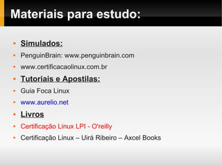 Materiais para estudo:
 Simulados:
 PenguinBrain: www.penguinbrain.com
 www.certificacaolinux.com.br
 Tutoriais e Apostilas:
 Guia Foca Linux
 www.aurelio.net
 Livros
 Certificação Linux LPI - O'reilly
 Certificação Linux – Uirá Ribeiro – Axcel Books
 