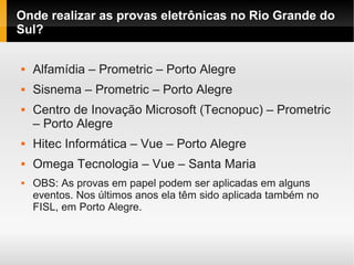 Onde realizar as provas eletrônicas no Rio Grande do
Sul?
 Alfamídia – Prometric – Porto Alegre
 Sisnema – Prometric – Porto Alegre
 Centro de Inovação Microsoft (Tecnopuc) – Prometric
– Porto Alegre
 Hitec Informática – Vue – Porto Alegre
 Omega Tecnologia – Vue – Santa Maria
 OBS: As provas em papel podem ser aplicadas em alguns
eventos. Nos últimos anos ela têm sido aplicada também no
FISL, em Porto Alegre.
 